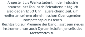 Angestellt als Werksstudent in der Industrie
branche, hat Tobi nach Feierabend – täglich also gegen 12:30 Uhr – ausreichend Zeit, um weiter an seinem ohnehin schon überragenden Trompetenspiel zu feilen. Rechtzeitig zur Premiere der Band, lässt sein neues Instrument nun auch Dynamikstufen jenseits des Mezzofortes zu. 
