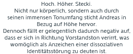 Hoch. Höher. Stecki. Nicht nur körperlich, sondern auch durch seinen immensen Tonumfang sticht Andreas in Bezug auf Höhe hervor. Dennoch fällt er gelegentlich dadurch negativ auf, dass er sich in Richtung Vorstandston verirrt, was womöglich als Anzeichen einer dissoziativen Identitätsstörung zu deuten ist. 