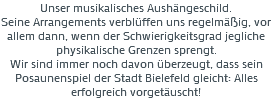 Unser musikalisches Aushängeschild. Seine Arrangements verblüffen uns regelmäßig, vor allem dann, wenn der Schwierigkeitsgrad jegliche physikalische Grenzen sprengt. Wir sind immer noch davon überzeugt, dass sein Posaunenspiel der Stadt Bielefeld gleicht: Alles erfolgreich vorgetäuscht! 
