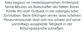 Alles begann im niederbayerischen Hinterland. Seine Mission als Botschafter des fetten Bieres führte ihn vom Outback in die ostallgäu´sche Zivilisation. Beim Erklingen seines sooo schönen Posaunensounds lässt sich nur schwer auf seine vormittags ausgelebte Tätigkeit in der Bildungsbranche schließen. 