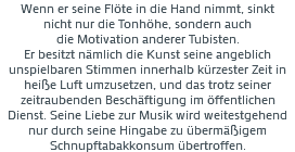 Wenn er seine Flöte in die Hand nimmt, sinkt nicht nur die Tonhöhe, sondern auch die Motivation anderer Tubisten. Er besitzt nämlich die Kunst seine angeblich unspielbaren Stimmen innerhalb kürzester Zeit in heiße Luft umzusetzen, und das trotz seiner zeitraubenden Beschäftigung im öffentlichen Dienst. Seine Liebe zur Musik wird weitestgehend nur durch seine Hingabe zu übermäßigem Schnupftabakkonsum übertroffen.
