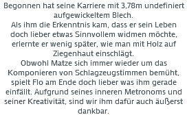Begonnen hat seine Karriere mit 3,78m undefiniert aufgewickeltem Blech. Als ihm die Erkenntnis kam, dass er sein Leben doch lieber etwas Sinnvollem widmen möchte, erlernte er wenig später, wie man mit Holz auf Ziegenhaut einschlägt. Obwohl Matze sich immer wieder um das Komponieren von Schlagzeugstimmen bemüht, spielt Flo am Ende doch lieber was ihm gerade einfällt. Aufgrund seines inneren Metronoms und seiner Kreativität, sind wir ihm dafür auch äußerst dankbar.