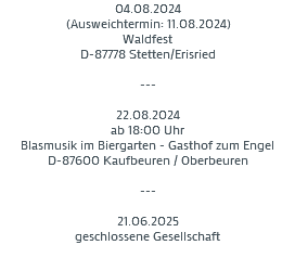 04.08.2024
(Ausweichtermin: 11.08.2024)
Waldfest
D-87778 Stetten/Erisried --- 22.08.2024
ab 18:00 Uhr
Blasmusik im Biergarten - Gasthof zum Engel
D-87600 Kaufbeuren / Oberbeuren --- 21.06.2025
geschlossene Gesellschaft
