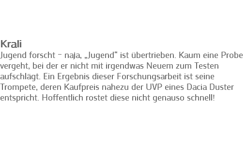  Krali
Jugend forscht – naja, „Jugend“ ist übertrieben. Kaum eine Probe vergeht, bei der er nicht mit irgendwas Neuem zum Testen aufschlägt. Ein Ergebnis dieser Forschungsarbeit ist seine Trompete, deren Kaufpreis nahezu der UVP eines Dacia Duster entspricht. Hoffentlich rostet diese nicht genauso schnell!
