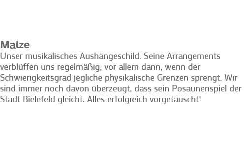  Matze
Unser musikalisches Aushängeschild. Seine Arrangements verblüffen uns regelmäßig, vor allem dann, wenn der Schwierigkeitsgrad jegliche physikalische Grenzen sprengt. Wir sind immer noch davon überzeugt, dass sein Posaunenspiel der Stadt Bielefeld gleicht: Alles erfolgreich vorgetäuscht! 