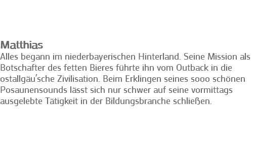  Matthias Alles begann im niederbayerischen Hinterland. Seine Mission als Botschafter des fetten Bieres führte ihn vom Outback in die ostallgäu´sche Zivilisation. Beim Erklingen seines sooo schönen Posaunensounds lässt sich nur schwer auf seine vormittags ausgelebte Tätigkeit in der Bildungsbranche schließen. 