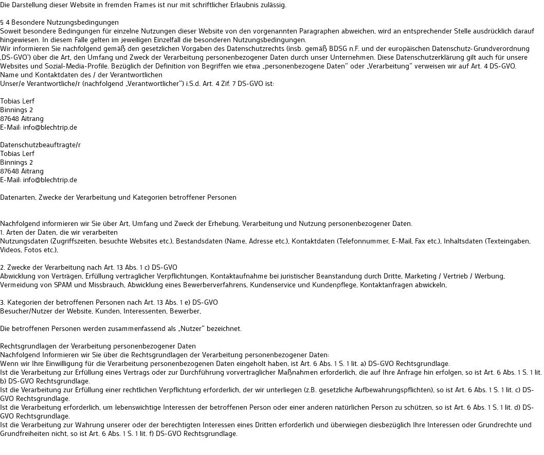 Die Darstellung dieser Website in fremden Frames ist nur mit schriftlicher Erlaubnis zulässig. § 4 Besondere Nutzungsbedingungen
Soweit besondere Bedingungen für einzelne Nutzungen dieser Website von den vorgenannten Paragraphen abweichen, wird an entsprechender Stelle ausdrücklich darauf hingewiesen. In diesem Falle gelten im jeweiligen Einzelfall die besonderen Nutzungsbedingungen.
Wir informieren Sie nachfolgend gemäß den gesetzlichen Vorgaben des Datenschutzrechts (insb. gemäß BDSG n.F. und der europäischen Datenschutz-Grundverordnung ‚DS-GVO‘) über die Art, den Umfang und Zweck der Verarbeitung personenbezogener Daten durch unser Unternehmen. Diese Datenschutzerklärung gilt auch für unsere Websites und Sozial-Media-Profile. Bezüglich der Definition von Begriffen wie etwa „personenbezogene Daten“ oder „Verarbeitung“ verweisen wir auf Art. 4 DS-GVO.
Name und Kontaktdaten des / der Verantwortlichen
Unser/e Verantwortliche/r (nachfolgend „Verantwortlicher“) i.S.d. Art. 4 Zif. 7 DS-GVO ist: Tobias Lerf
Binnings 2
87648 Aitrang
E-Mail: info@blechtrip.de Datenschutzbeauftragte/r
Tobias Lerf
Binnings 2
87648 Aitrang
E-Mail: info@blechtrip.de Datenarten, Zwecke der Verarbeitung und Kategorien betroffener Personen Nachfolgend informieren wir Sie über Art, Umfang und Zweck der Erhebung, Verarbeitung und Nutzung personenbezogener Daten.
1. Arten der Daten, die wir verarbeiten
Nutzungsdaten (Zugriffszeiten, besuchte Websites etc.), Bestandsdaten (Name, Adresse etc.), Kontaktdaten (Telefonnummer, E-Mail, Fax etc.), Inhaltsdaten (Texteingaben, Videos, Fotos etc.), 2. Zwecke der Verarbeitung nach Art. 13 Abs. 1 c) DS-GVO
Abwicklung von Verträgen, Erfüllung vertraglicher Verpflichtungen, Kontaktaufnahme bei juristischer Beanstandung durch Dritte, Marketing / Vertrieb / Werbung, Vermeidung von SPAM und Missbrauch, Abwicklung eines Bewerberverfahrens, Kundenservice und Kundenpflege, Kontaktanfragen abwickeln, 3. Kategorien der betroffenen Personen nach Art. 13 Abs. 1 e) DS-GVO
Besucher/Nutzer der Website, Kunden, Interessenten, Bewerber, Die betroffenen Personen werden zusammenfassend als „Nutzer“ bezeichnet. Rechtsgrundlagen der Verarbeitung personenbezogener Daten
Nachfolgend Informieren wir Sie über die Rechtsgrundlagen der Verarbeitung personenbezogener Daten:
Wenn wir Ihre Einwilligung für die Verarbeitung personenbezogenen Daten eingeholt haben, ist Art. 6 Abs. 1 S. 1 lit. a) DS-GVO Rechtsgrundlage.
Ist die Verarbeitung zur Erfüllung eines Vertrags oder zur Durchführung vorvertraglicher Maßnahmen erforderlich, die auf Ihre Anfrage hin erfolgen, so ist Art. 6 Abs. 1 S. 1 lit. b) DS-GVO Rechtsgrundlage.
Ist die Verarbeitung zur Erfüllung einer rechtlichen Verpflichtung erforderlich, der wir unterliegen (z.B. gesetzliche Aufbewahrungspflichten), so ist Art. 6 Abs. 1 S. 1 lit. c) DS-GVO Rechtsgrundlage.
Ist die Verarbeitung erforderlich, um lebenswichtige Interessen der betroffenen Person oder einer anderen natürlichen Person zu schützen, so ist Art. 6 Abs. 1 S. 1 lit. d) DS-GVO Rechtsgrundlage.
Ist die Verarbeitung zur Wahrung unserer oder der berechtigten Interessen eines Dritten erforderlich und überwiegen diesbezüglich Ihre Interessen oder Grundrechte und Grundfreiheiten nicht, so ist Art. 6 Abs. 1 S. 1 lit. f) DS-GVO Rechtsgrundlage. 